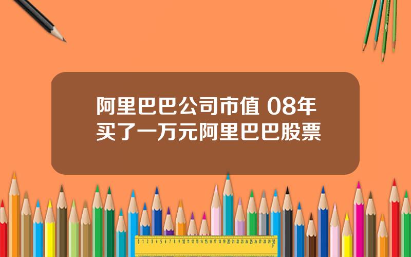 阿里巴巴公司市值 08年买了一万元阿里巴巴股票